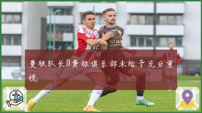 曼联队长B费称俱乐部未给予充分重视