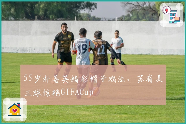 55岁朴善英精彩帽子戏法，苏有美三球惊艳GIFACup