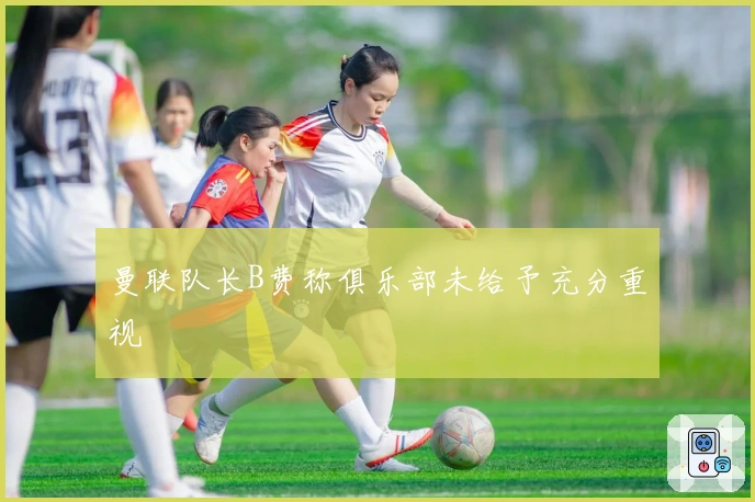 曼联队长B费称俱乐部未给予充分重视