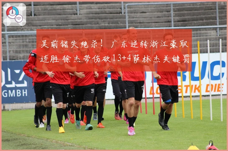 吴前错失绝杀！广东逆转浙江豪取连胜 徐杰带伤砍13+4萨林杰关键罚球