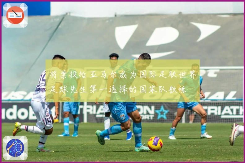 将票投给亚马尔成为国际足联世界足球先生第一选择的国家队教练