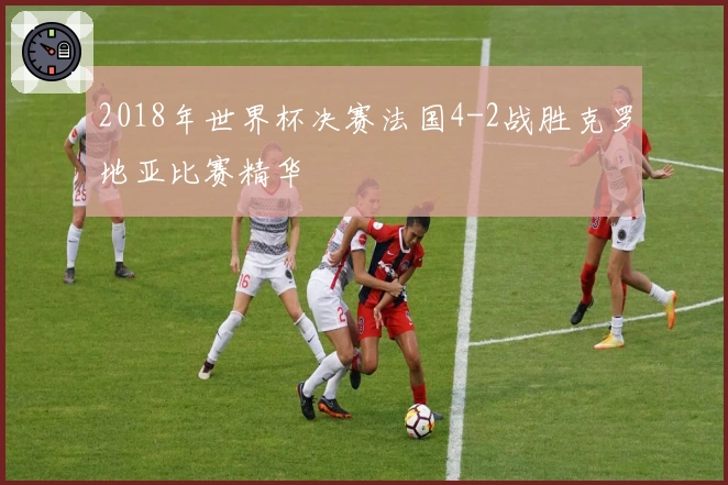 2018年世界杯决赛法国4-2战胜克罗地亚比赛精华