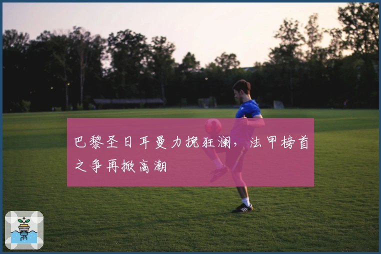 巴黎圣日耳曼力挽狂澜，法甲榜首之争再掀高潮