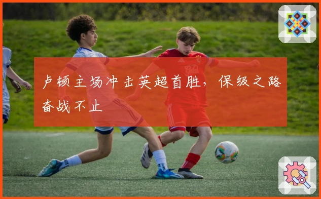 卢顿主场冲击英超首胜，保级之路奋战不止