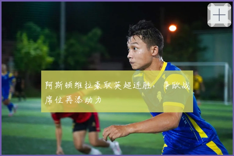 阿斯顿维拉豪取英超连胜，争欧战席位再添动力