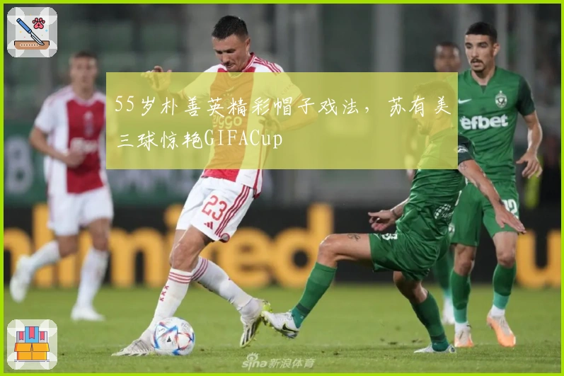 55岁朴善英精彩帽子戏法，苏有美三球惊艳GIFACup