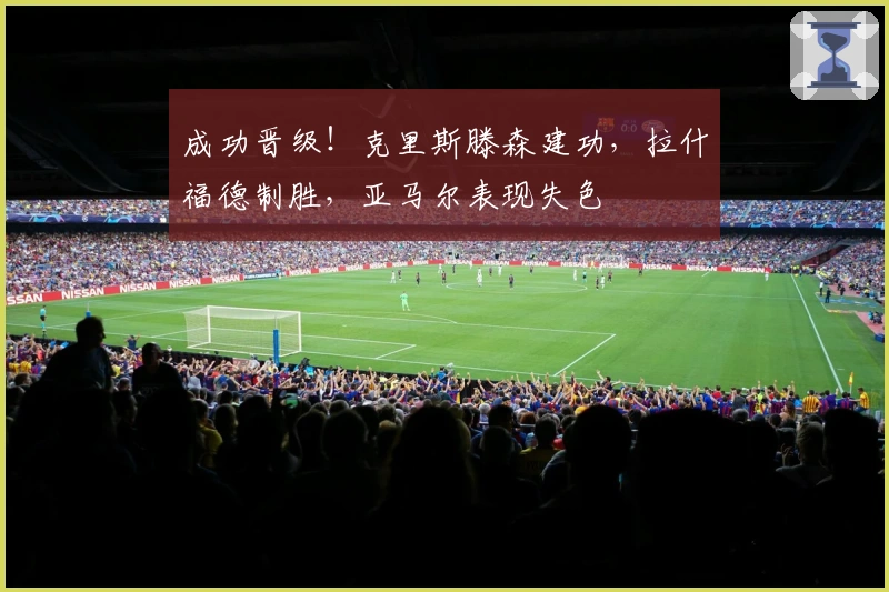 成功晋级！克里斯滕森建功，拉什福德制胜，亚马尔表现失色